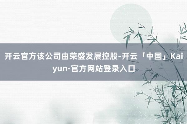 开云官方该公司由荣盛发展控股-开云「中国」Kaiyun·官方网站登录入口