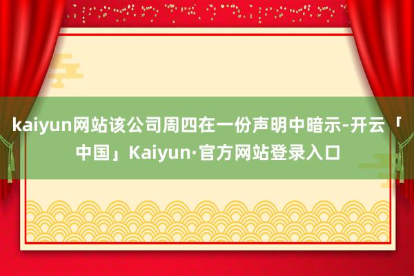 kaiyun网站该公司周四在一份声明中暗示-开云「中国」Kaiyun·官方网站登录入口