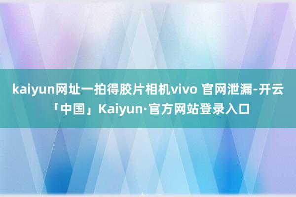 kaiyun网址一拍得胶片相机vivo 官网泄漏-开云「中国」Kaiyun·官方网站登录入口
