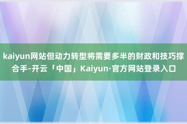kaiyun网站但动力转型将需要多半的财政和技巧撑合手-开云「中国」Kaiyun·官方网站登录入口