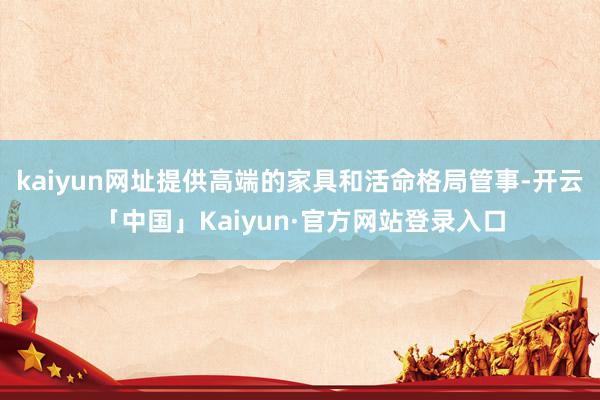 kaiyun网址提供高端的家具和活命格局管事-开云「中国」Kaiyun·官方网站登录入口
