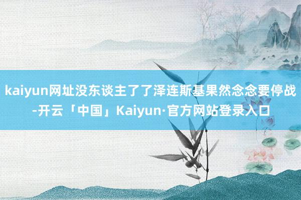 kaiyun网址没东谈主了了泽连斯基果然念念要停战-开云「中国」Kaiyun·官方网站登录入口