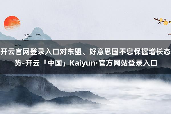开云官网登录入口对东盟、好意思国不息保握增长态势-开云「中国」Kaiyun·官方网站登录入口
