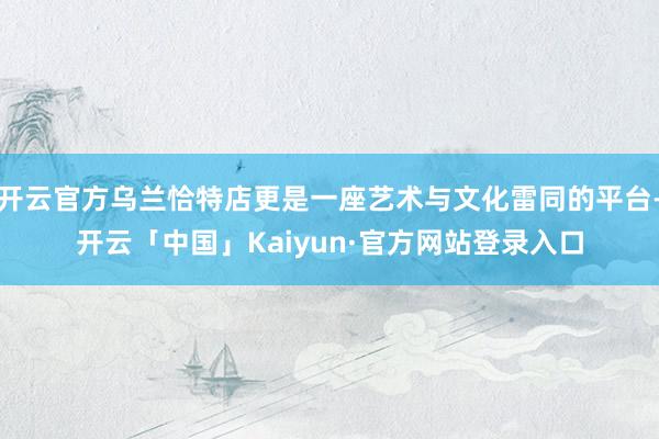开云官方乌兰恰特店更是一座艺术与文化雷同的平台-开云「中国」Kaiyun·官方网站登录入口