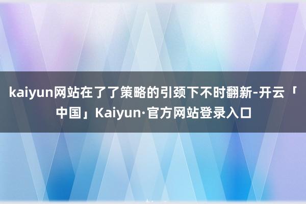 kaiyun网站在了了策略的引颈下不时翻新-开云「中国」Kaiyun·官方网站登录入口