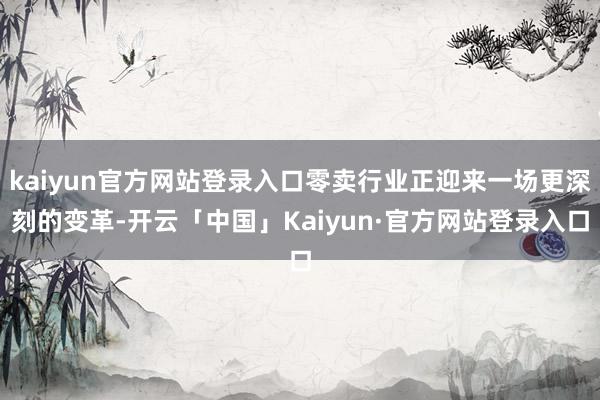 kaiyun官方网站登录入口零卖行业正迎来一场更深刻的变革-开云「中国」Kaiyun·官方网站登录入口
