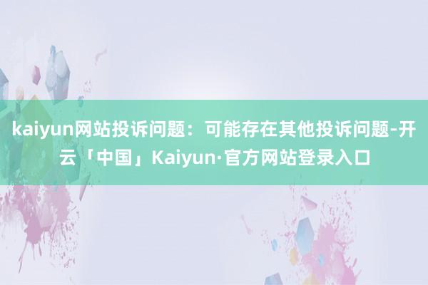 kaiyun网站投诉问题：可能存在其他投诉问题-开云「中国」Kaiyun·官方网站登录入口