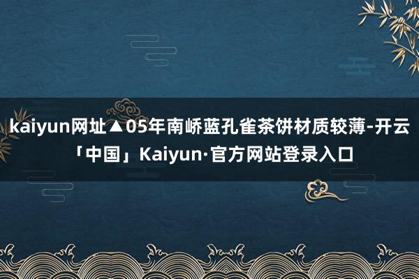 kaiyun网址▲05年南峤蓝孔雀茶饼材质较薄-开云「中国」Kaiyun·官方网站登录入口