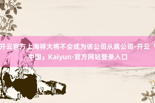 开云官方上海祥大将不会成为该公司从属公司-开云「中国」Kaiyun·官方网站登录入口
