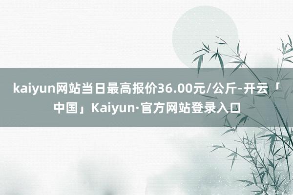 kaiyun网站当日最高报价36.00元/公斤-开云「中国」Kaiyun·官方网站登录入口