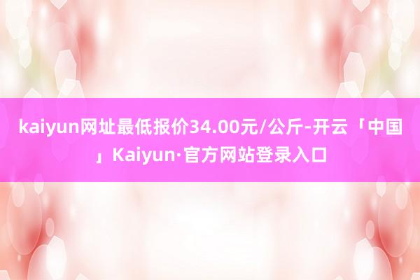 kaiyun网址最低报价34.00元/公斤-开云「中国」Kaiyun·官方网站登录入口