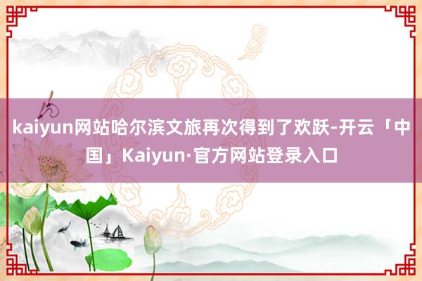 kaiyun网站哈尔滨文旅再次得到了欢跃-开云「中国」Kaiyun·官方网站登录入口
