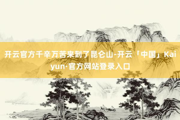 开云官方千辛万苦来到了昆仑山-开云「中国」Kaiyun·官方网站登录入口