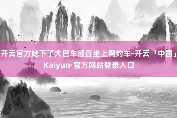 开云官方她下了大巴车径直坐上网约车-开云「中国」Kaiyun·官方网站登录入口