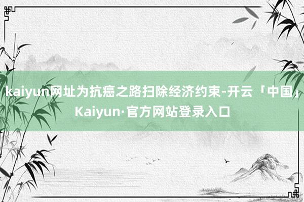 kaiyun网址为抗癌之路扫除经济约束-开云「中国」Kaiyun·官方网站登录入口