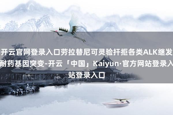 开云官网登录入口劳拉替尼可灵验扞拒各类ALK继发的耐药基因突变-开云「中国」Kaiyun·官方网站登录入口