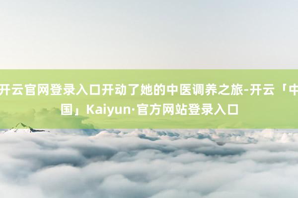开云官网登录入口开动了她的中医调养之旅-开云「中国」Kaiyun·官方网站登录入口