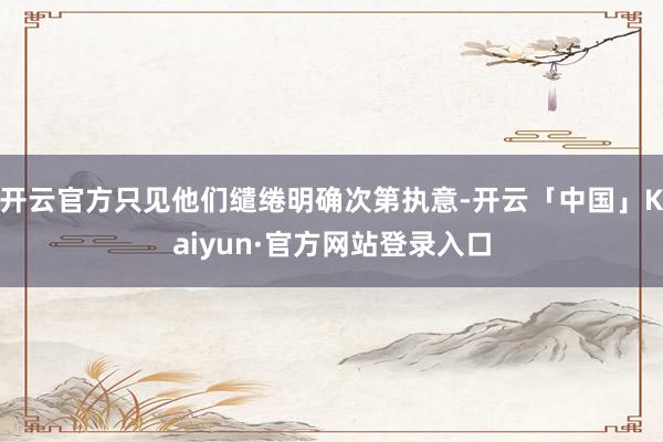 开云官方只见他们缱绻明确次第执意-开云「中国」Kaiyun·官方网站登录入口
