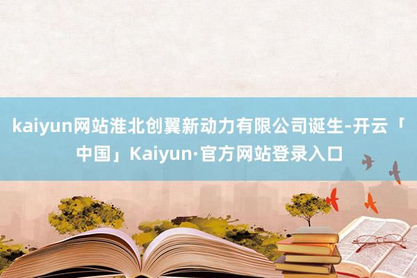 kaiyun网站淮北创翼新动力有限公司诞生-开云「中国」Kaiyun·官方网站登录入口