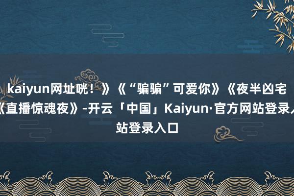 kaiyun网址咣！》《“骗骗”可爱你》《夜半凶宅》《直播惊魂夜》-开云「中国」Kaiyun·官方网站登录入口
