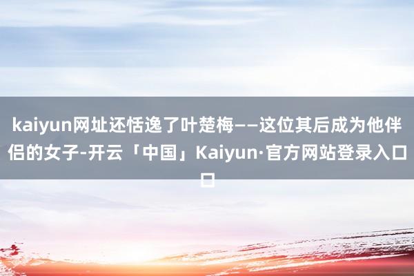 kaiyun网址还恬逸了叶楚梅——这位其后成为他伴侣的女子-开云「中国」Kaiyun·官方网站登录入口