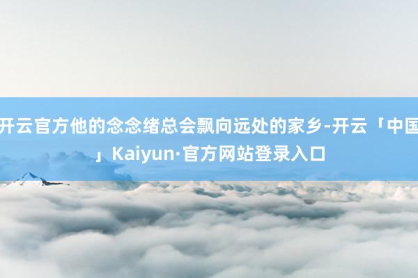 开云官方他的念念绪总会飘向远处的家乡-开云「中国」Kaiyun·官方网站登录入口