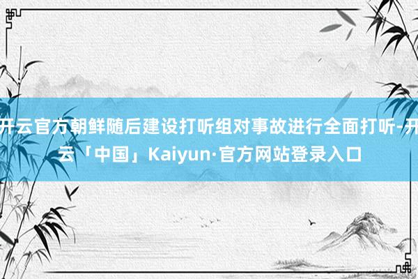 开云官方朝鲜随后建设打听组对事故进行全面打听-开云「中国」Kaiyun·官方网站登录入口