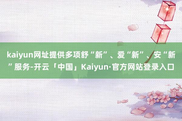 kaiyun网址提供多项舒“新”、爱“新”、安“新”服务-开云「中国」Kaiyun·官方网站登录入口