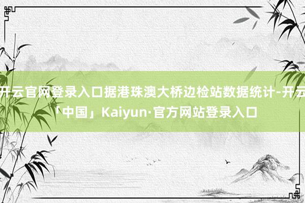 开云官网登录入口据港珠澳大桥边检站数据统计-开云「中国」Kaiyun·官方网站登录入口
