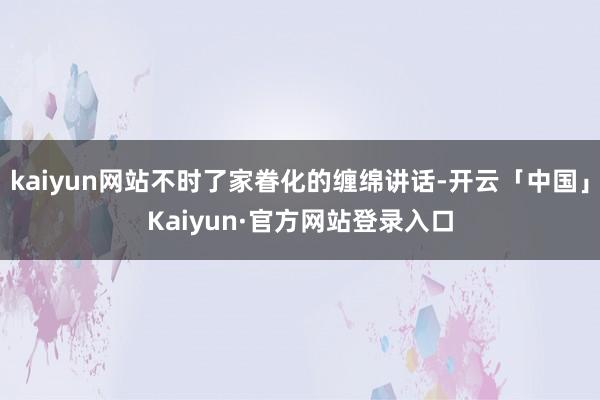 kaiyun网站不时了家眷化的缠绵讲话-开云「中国」Kaiyun·官方网站登录入口