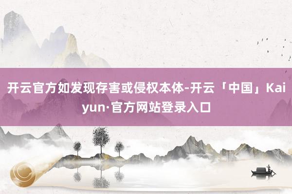 开云官方如发现存害或侵权本体-开云「中国」Kaiyun·官方网站登录入口