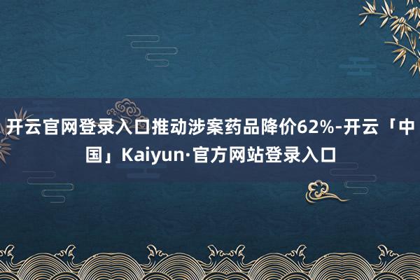 开云官网登录入口推动涉案药品降价62%-开云「中国」Kaiyun·官方网站登录入口