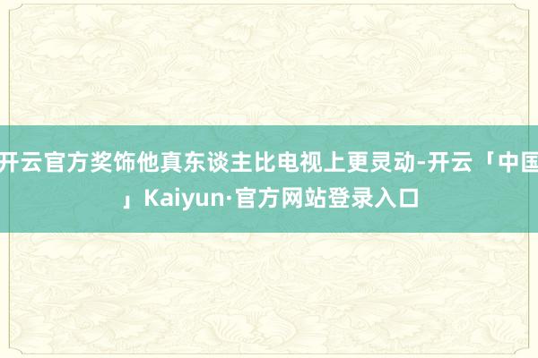 开云官方奖饰他真东谈主比电视上更灵动-开云「中国」Kaiyun·官方网站登录入口
