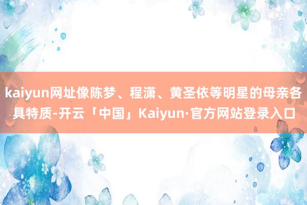 kaiyun网址像陈梦、程潇、黄圣依等明星的母亲各具特质-开云「中国」Kaiyun·官方网站登录入口