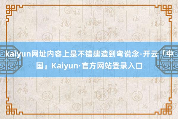 kaiyun网址内容上是不错建造到弯说念-开云「中国」Kaiyun·官方网站登录入口
