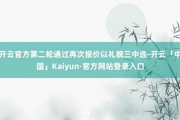 开云官方第二轮通过再次报价以礼貌三中选-开云「中国」Kaiyun·官方网站登录入口