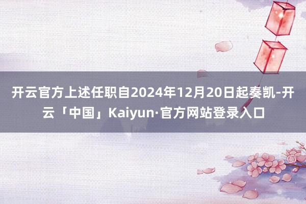 开云官方上述任职自2024年12月20日起奏凯-开云「中国」Kaiyun·官方网站登录入口
