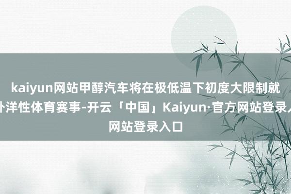 kaiyun网站甲醇汽车将在极低温下初度大限制就业外洋性体育赛事-开云「中国」Kaiyun·官方网站登录入口