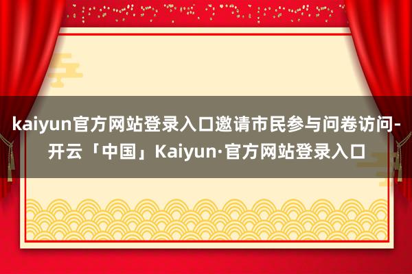 kaiyun官方网站登录入口邀请市民参与问卷访问-开云「中国」Kaiyun·官方网站登录入口
