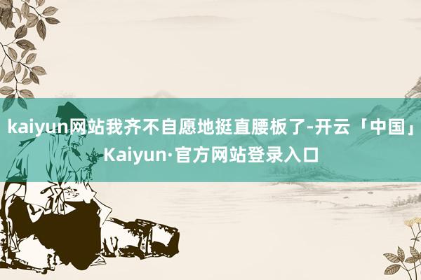 kaiyun网站我齐不自愿地挺直腰板了-开云「中国」Kaiyun·官方网站登录入口