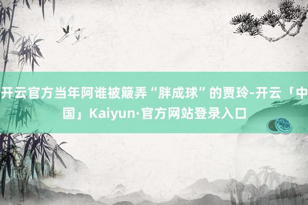 开云官方当年阿谁被簸弄“胖成球”的贾玲-开云「中国」Kaiyun·官方网站登录入口