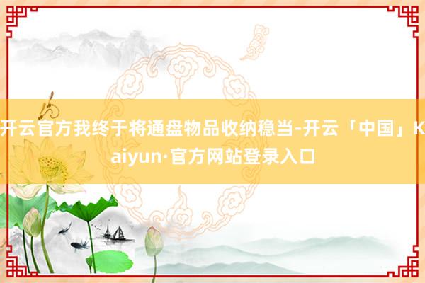 开云官方我终于将通盘物品收纳稳当-开云「中国」Kaiyun·官方网站登录入口