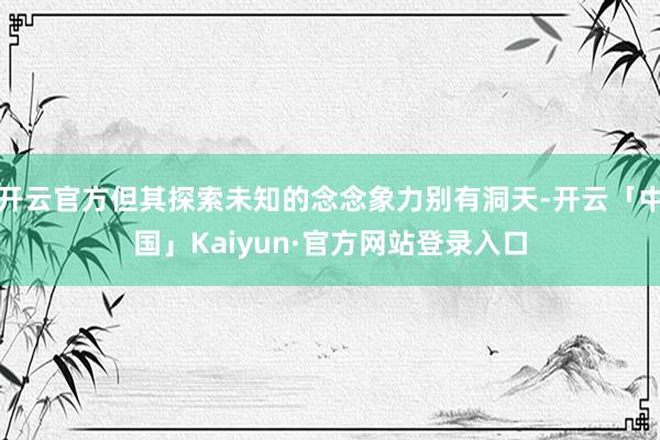开云官方但其探索未知的念念象力别有洞天-开云「中国」Kaiyun·官方网站登录入口