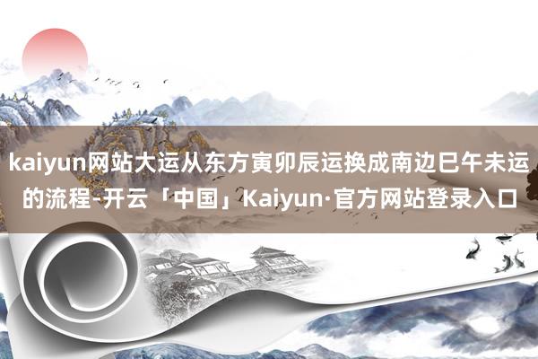 kaiyun网站大运从东方寅卯辰运换成南边巳午未运的流程-开云「中国」Kaiyun·官方网站登录入口