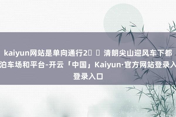 kaiyun网站是单向通行2️⃣清朗尖山迎风车下都有泊车场和平台-开云「中国」Kaiyun·官方网站登录入口