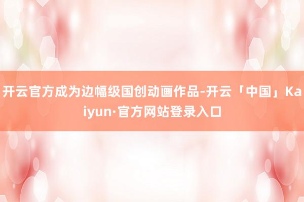 开云官方成为边幅级国创动画作品-开云「中国」Kaiyun·官方网站登录入口