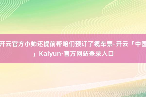 开云官方小帅还提前帮咱们预订了缆车票-开云「中国」Kaiyun·官方网站登录入口