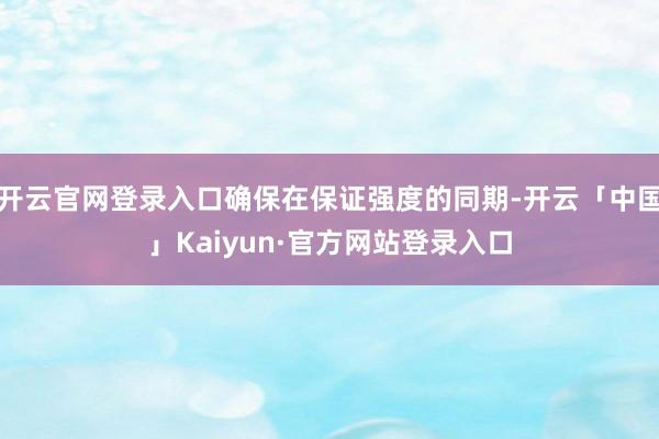 开云官网登录入口确保在保证强度的同期-开云「中国」Kaiyun·官方网站登录入口