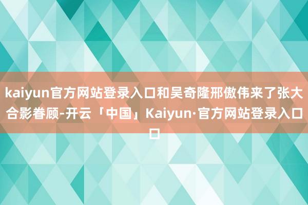 kaiyun官方网站登录入口和吴奇隆邢傲伟来了张大合影眷顾-开云「中国」Kaiyun·官方网站登录入口
