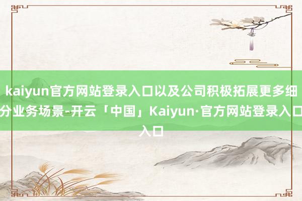 kaiyun官方网站登录入口以及公司积极拓展更多细分业务场景-开云「中国」Kaiyun·官方网站登录入口